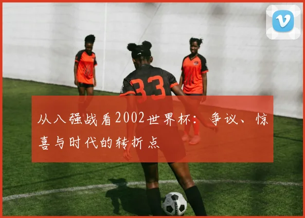 从八强战看2002世界杯：争议、惊喜与时代的转折点